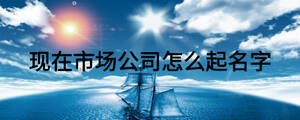 現(xiàn)在市場公司怎么起名字