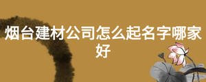 煙臺(tái)建材公司怎么起名字哪家好