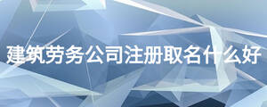 建筑勞務(wù)公司注冊(cè)取名什么好
