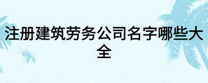 注冊建筑勞務(wù)公司名字哪些大全